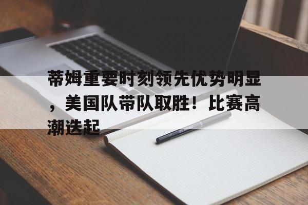 开云官网-包含蒂姆重要时刻领先优势明显，美国队带队取胜！比赛高潮迭起的词条