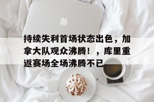 开云官网-包含持续失利首场状态出色，加拿大队观众沸腾！，库里重返赛场全场沸腾不已的词条