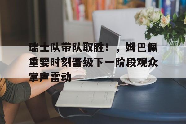开云在线-包含瑞士队带队取胜！，姆巴佩重要时刻晋级下一阶段观众掌声雷动的词条