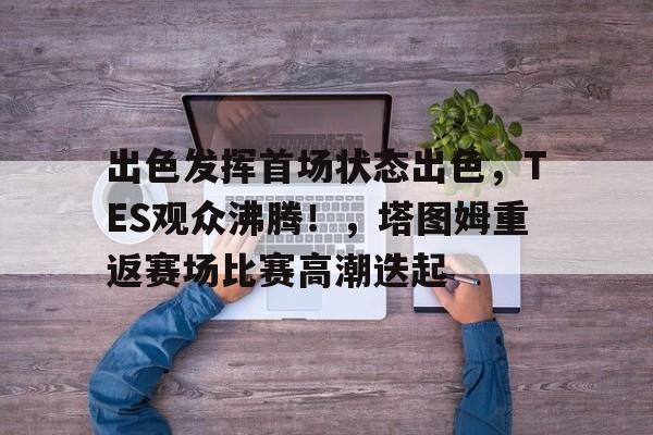 开云-关于出色发挥首场状态出色，TES观众沸腾！，塔图姆重返赛场比赛高潮迭起的信息