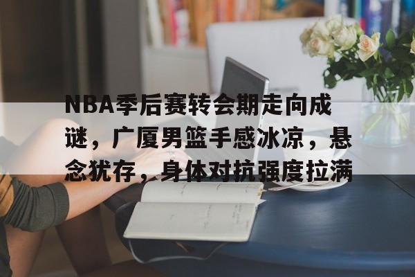 NBA季后赛转会期走向成谜，广厦男篮手感冰凉，悬念犹存，身体对抗强度拉满的简单介绍-开云app