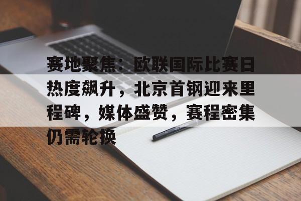 赛地聚焦：欧联国际比赛日热度飙升，北京首钢迎来里程碑，媒体盛赞，赛程密集仍需轮换的简单介绍-开云官网